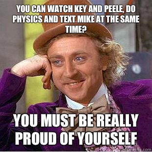 you can watch key and peele, do physics and text mike at the same time? You must be really proud of yourself  Condescending Wonka