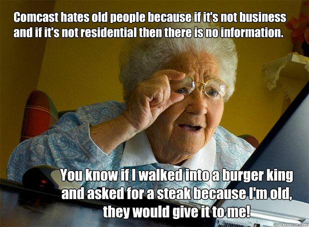 Comcast hates old people because if it's not business and if it's not residential then there is no information. You know if I walked into a burger king and asked for a steak because I'm old, they would give it to me!  Grandma finds the Internet