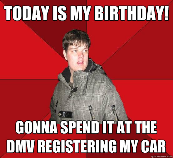 Today is my birthday! Gonna spend it at the DMV registering my car - Today is my birthday! Gonna spend it at the DMV registering my car  Socially Retarted Ryan