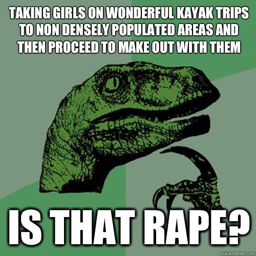 Taking girls on wonderful kayak trips to non densely populated areas and then proceed to make out with them Is that rape?  Philosoraptor