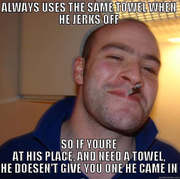 Dirty Towel - ALWAYS USES THE SAME TOWEL WHEN HE JERKS OFF SO IF YOURE AT HIS PLACE, AND NEED A TOWEL, HE DOESEN'T GIVE YOU ONE HE CAME IN Good Guy Greg 