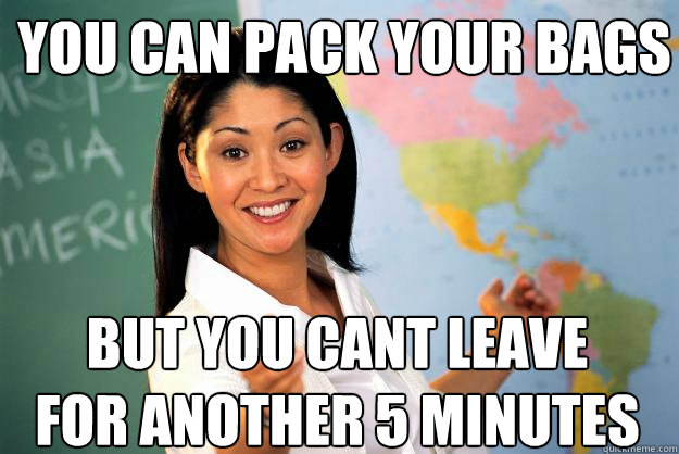 You can pack your bags But you canèt leave for another 5 minutes  Unhelpful High School Teacher