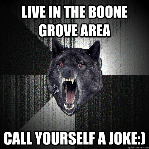 live in the Boone Grove area Call yourself a joke:)  Insanity Wolf