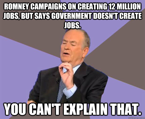 Romney campaigns on creating 12 million jobs, but says Government doesn't create jobs. You can't explain that. - Romney campaigns on creating 12 million jobs, but says Government doesn't create jobs. You can't explain that.  Bill O Reilly