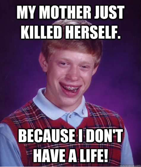 My mother just killed herself. Because I don't have a life!  Bad Luck Brian