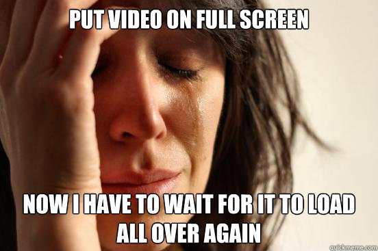 Put video on full screen  Now I have to wait for it to load all over again   First World Problems