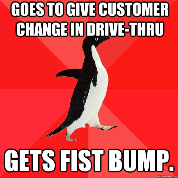 goes to give customer change in drive-thru Gets fist bump.  Socially Awesome Penguin