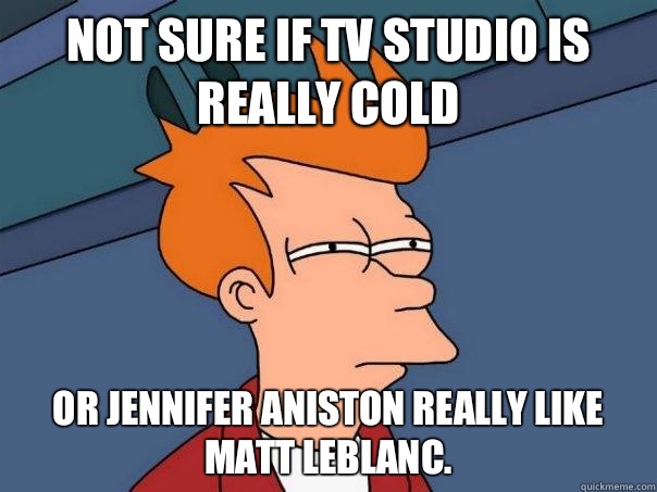 Not sure if TV studio is really cold Or Jennifer Aniston really like Matt Leblanc.   Futurama Fry