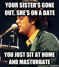 Your sister's gone out, she's on a date You just sit at home and masturbate   