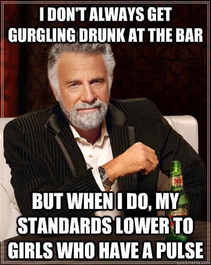 I don't always get gurgling drunk at the bar but when I do, my standards lower to girls who have a pulse  The Most Interesting Man In The World