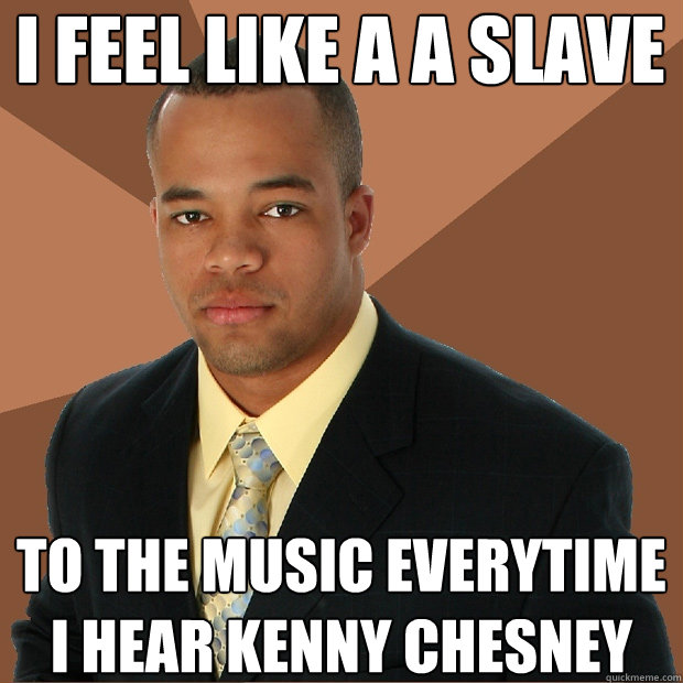 I feel like a a slave to the music everytime i hear kenny chesney  Successful Black Man