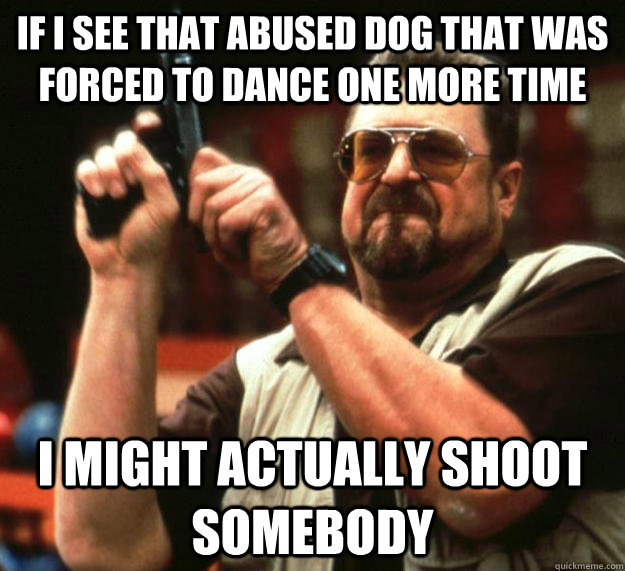 If I see that abused dog that was forced to dance one more time I might actually shoot somebody  Angry Walter