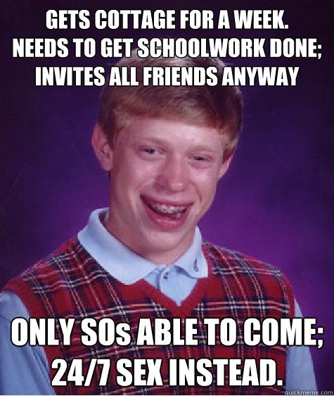 GETS COTTAGE FOR A WEEK.
NEEDS TO GET SCHOOLWORK DONE; INVITES ALL FRIENDS ANYWAY ONLY SOs ABLE TO COME;
24/7 SEX INSTEAD.  Bad Luck Brian