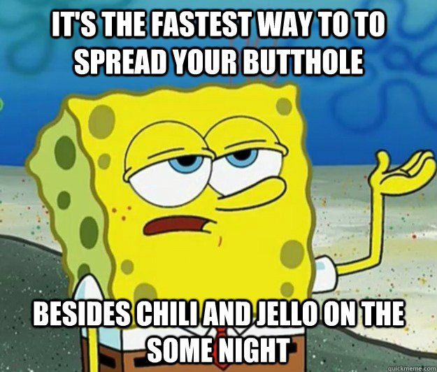 It's the fastest way to to spread your butthole besides chili and jello on the some night  Tough Spongebob