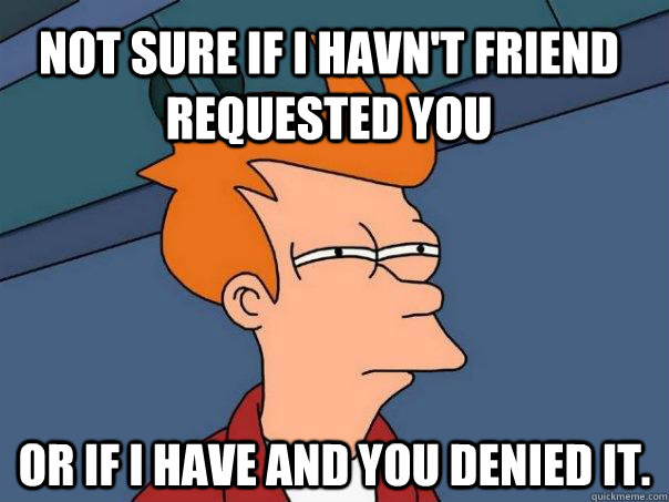 Not sure if I havn't friend requested you or if I have and you denied it.   Futurama Fry