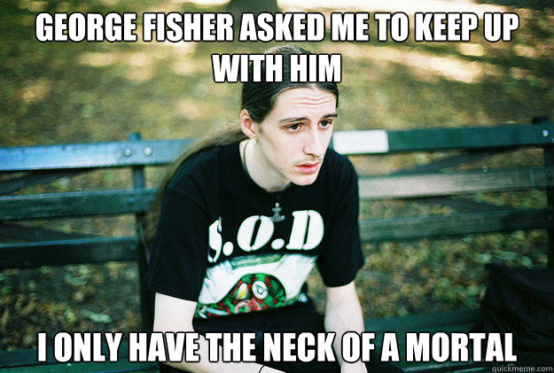 George Fisher asked me to keep up with him I only have the neck of a mortal  First World Metal Problems