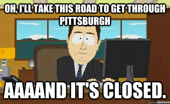 Oh, I'll take this road to get through Pittsburgh AAAAND it's closed.  aaaand its gone