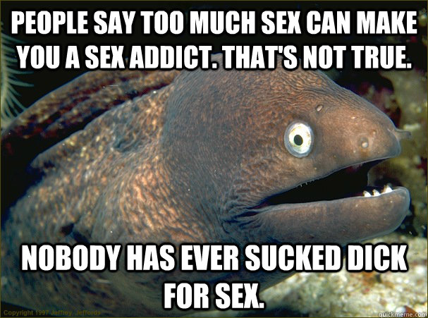 People say too much Sex can make you a sex addict. That's not true. nobody has ever sucked dick for sex.  Bad Joke Eel