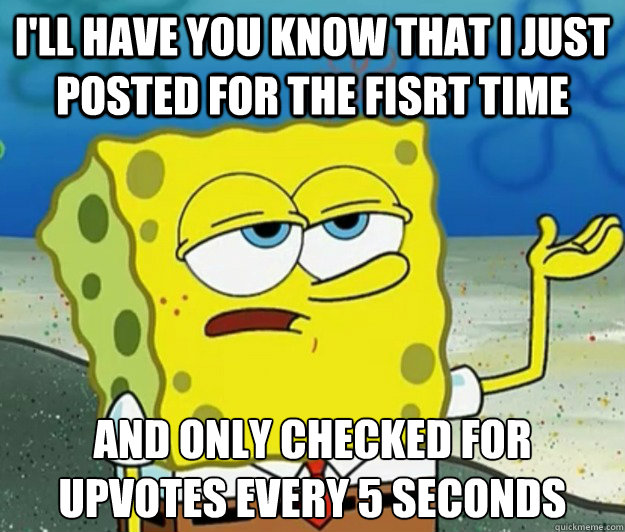 I'll have you know that I just posted for the fisrt time And only checked for upvotes every 5 seconds  Tough Spongebob