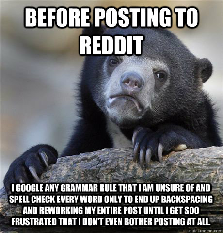 Before posting to reddit I google any grammar rule that I am unsure of and spell check every word Only to end up backspacing and reworking my entire post until I get soo frustrated that I don't even bother posting at all. - Before posting to reddit I google any grammar rule that I am unsure of and spell check every word Only to end up backspacing and reworking my entire post until I get soo frustrated that I don't even bother posting at all.  Confession Bear