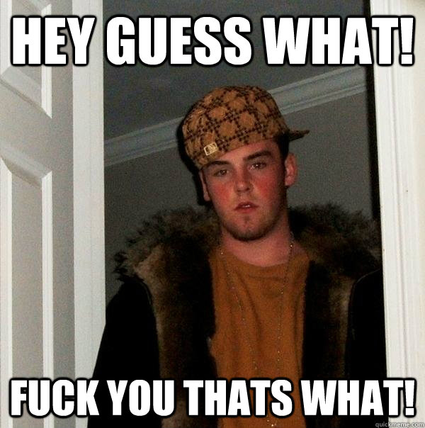 hey guess what! fuck you thats what!  Scumbag Steve