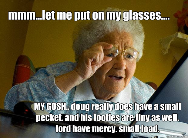 mmm...let me put on my glasses.... MY GOSH.. doug really does have a small pecket. and his tootles are tiny as well. lord have mercy. small load. - mmm...let me put on my glasses.... MY GOSH.. doug really does have a small pecket. and his tootles are tiny as well. lord have mercy. small load.  Grandma finds the Internet