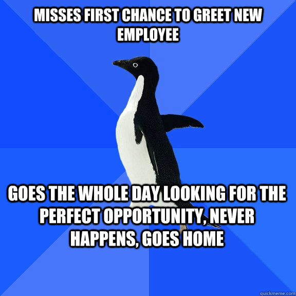 misses first chance to greet new employee goes the whole day looking for the perfect opportunity, never happens, goes home   - misses first chance to greet new employee goes the whole day looking for the perfect opportunity, never happens, goes home    Socially Awkward Penguin