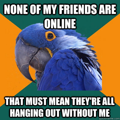 none of my friends are online  that must mean they're all hanging out without me  Paranoid Parrot