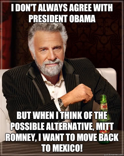 I don't always agree with President Obama BUT WHEN I think of the possible alternative, Mitt Romney, I want to move back to Mexico!  Dos Equis man