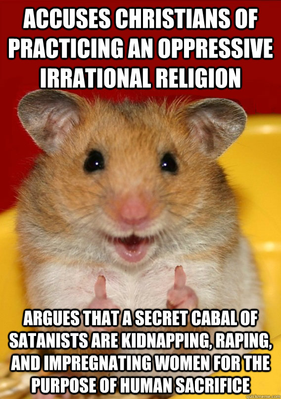 accuses christians of practicing an oppressive irrational religion argues that a secret cabal of satanists are kidnapping, raping, and impregnating women for the purpose of human sacrifice    Rationalization Hamster