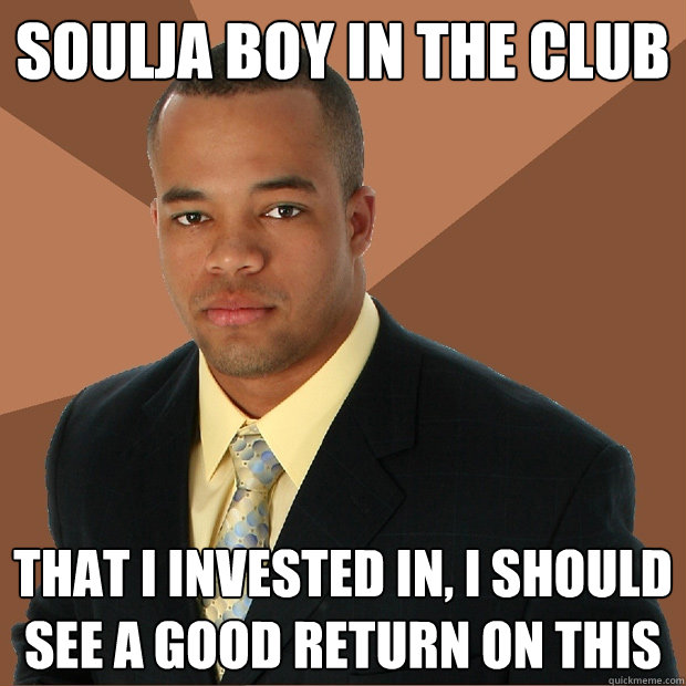 SOULJA BOY IN THE CLUB that i invested in, I should see a good return on this  Successful Black Man