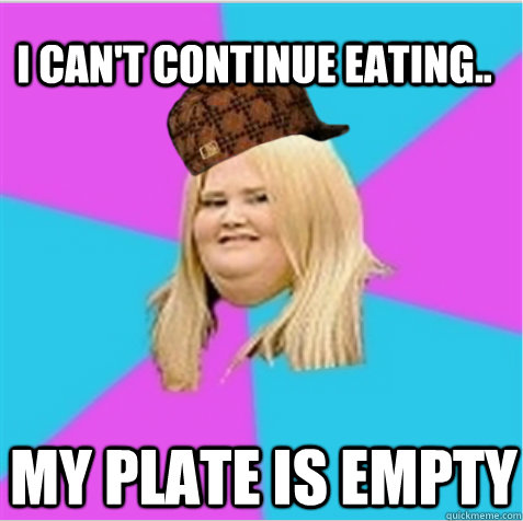 i can't continue eating.. my plate is empty - i can't continue eating.. my plate is empty  scumbag fat girl