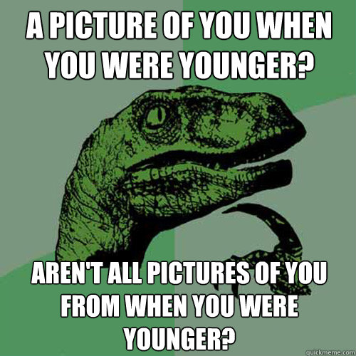 a picture of you when you were younger? aren't all pictures of you from when you were younger?  Philosoraptor