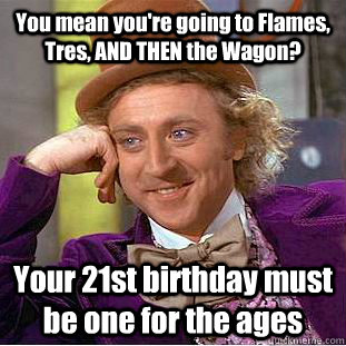 You mean you're going to Flames, Tres, AND THEN the Wagon? Your 21st birthday must be one for the ages  Condescending Wonka