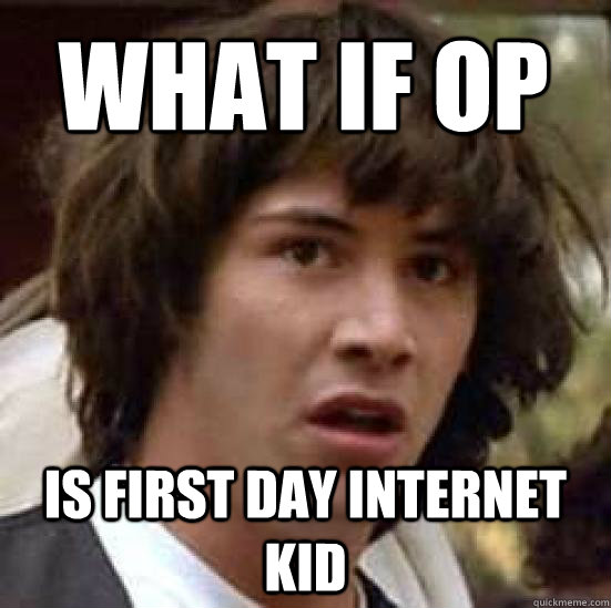 What if op is first day internet kid  conspiracy keanu