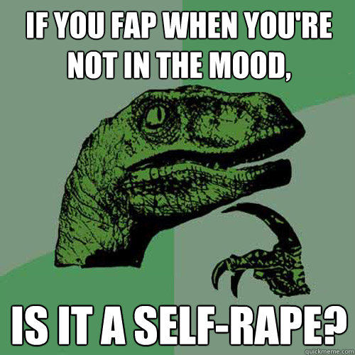 If you fap when you're not in the mood, Is it a self-rape? - If you fap when you're not in the mood, Is it a self-rape?  Philosoraptor