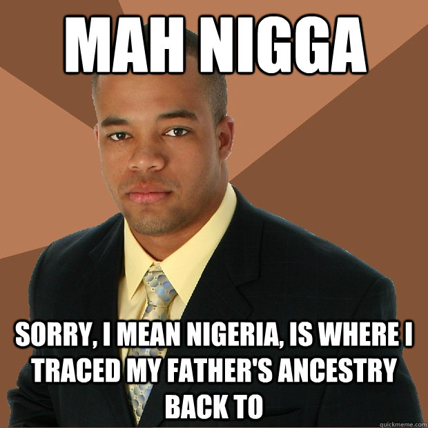 mah nigga Sorry, I mean nigeria, is where I traced my father's ancestry back to  Successful Black Man