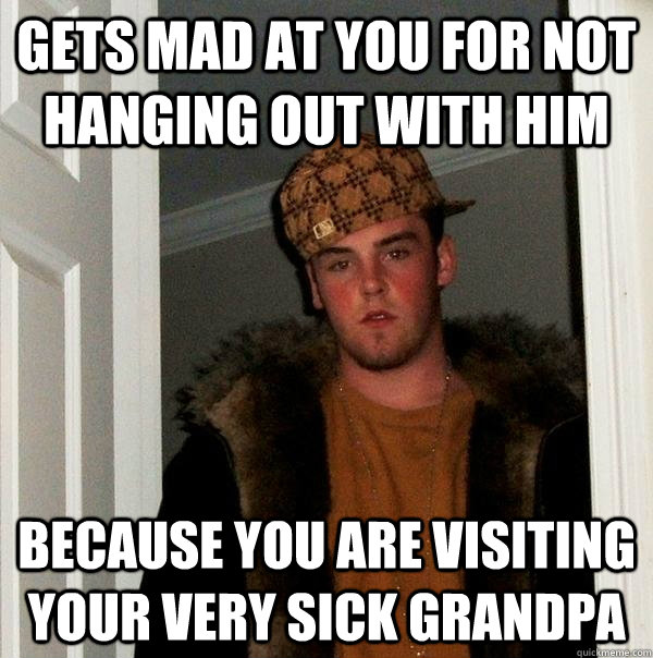 gets mad at you for not hanging out with him because you are visiting your very sick grandpa  Scumbag Steve