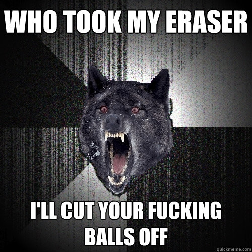 who took my eraser i'll cut your fucking balls off  Insanity Wolf