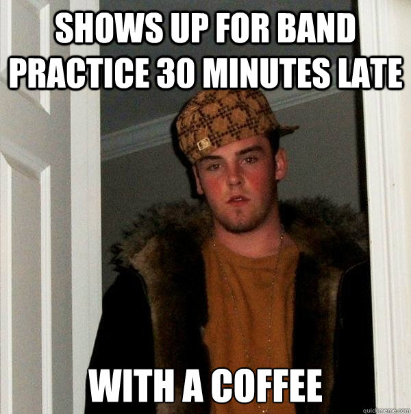 Shows up for band practice 30 minutes late with a coffee  Scumbag Steve