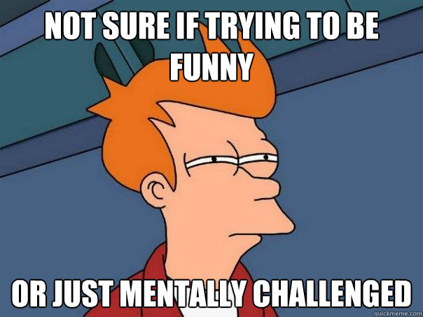 not sure if trying to be funny or just mentally challenged  Futurama Fry