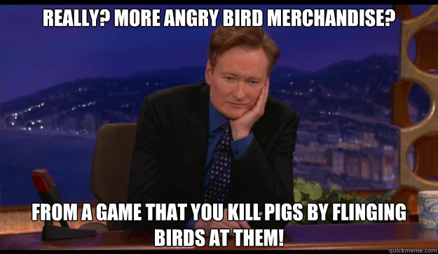 Really? More Angry Bird merchandise? From a game that you kill pigs by flinging birds at them! - Really? More Angry Bird merchandise? From a game that you kill pigs by flinging birds at them!  Cynical Talk Show Host