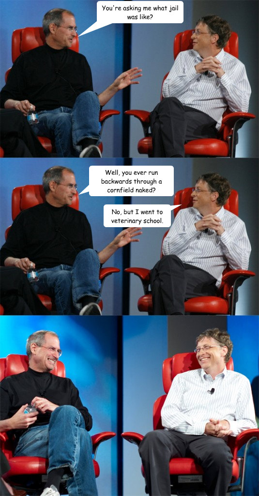 You're asking me what jail was like? Well, you ever run backwards through a cornfield naked? No, but I went to veterinary school.  Steve Jobs vs Bill Gates