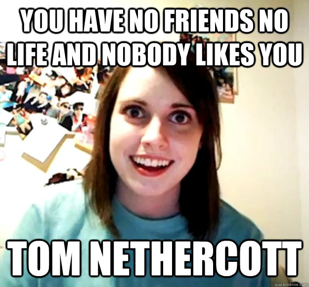 YOU HAVE NO FRIENDS NO LIFE AND NOBODY LIKES YOU TOM NETHERCOTT - YOU HAVE NO FRIENDS NO LIFE AND NOBODY LIKES YOU TOM NETHERCOTT  Overly Attached Girlfriend