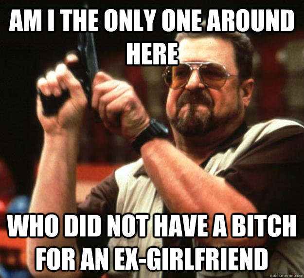 am I the only one around here Who did not have a bitch for an ex-GirlFriend  Angry Walter