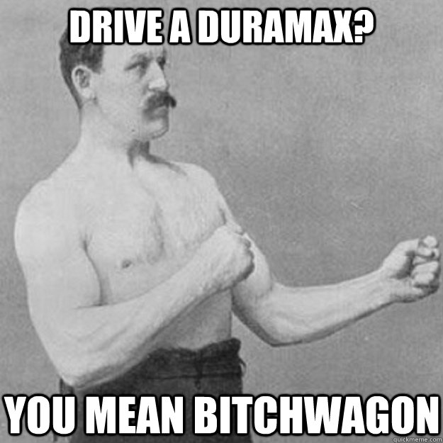 Drive a duramax? you mean bitchwagon  overly manly man