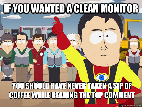 if you wanted a clean monitor you should have never taken a sip of coffee while reading the top comment  Captain Hindsight