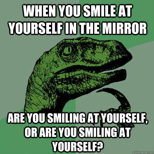 When you smile at yourself in the Mirror are you smiling at yourself, or are you smiling at yourself?  Philosoraptor