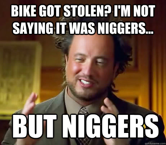 Bike got stolen? I'm not saying it was niggers...  but niggers  Ancient Aliens