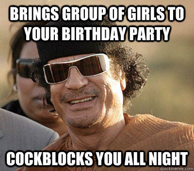 Brings group of girls to your birthday party Cockblocks you all night  Scumbag Gaddafi